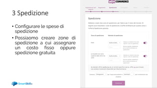 3 Spedizione
• Configurare le spese di
spedizione
• Possiaomo creare zone di
spedizione a cui assegnare
un costo fisso oppure
spedizione gratuita
 