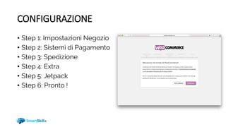 CONFIGURAZIONE
• Step 1: Impostazioni Negozio
• Step 2: Sistemi di Pagamento
• Step 3: Spedizione
• Step 4: Extra
• Step 5: Jetpack
• Step 6: Pronto !
 