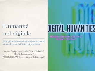 L’umanità
nel digitale
Non più soltanto archivi informatici ma la
vita nell’epoca dell’internet pervasiva
https://mitpress.mit.edu/sites/default/
ﬁles/titles/content/
9780262018470_Open_Access_Edition.pdf
 