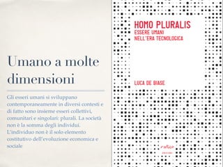 Umano a molte
dimensioni
Gli esseri umani si sviluppano
contemporaneamente in diversi contesti e
di fatto sono insieme esseri collettivi,
comunitari e singolari: plurali. La società
non è la somma degli individui.
L’individuo non è il solo elemento
costitutivo dell’evoluzione economica e
sociale
 
