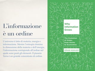 L’informazione
è un ordine
L’universo è fatto di materia, energia e
informazione. Mentre l’entropia domina
la dimensione della materia e dell’energia,
l’informazione corrisponde all’ordine nel
quale sono posti gli elementi. Il pianeta
Terra è un grande concentrato di ordine.
 