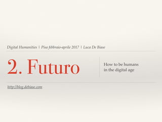 Digital Humanities | Pisa febbraio-aprile 2017 | Luca De Biase
2. Futuro How to be humans
in the digital age
http://blog.debiase.com
 