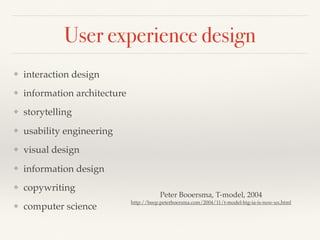 User experience design
❖ interaction design
❖ information architecture
❖ storytelling
❖ usability engineering
❖ visual design
❖ information design
❖ copywriting
❖ computer science
Peter Booersma, T-model, 2004
http://beep.peterboersma.com/2004/11/t-model-big-ia-is-now-ux.html
 