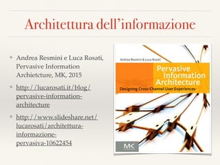 Architettura dell’informazione
❖ Andrea Resmini e Luca Rosati,
Pervasive Information
Archietcture, MK, 2015
❖ http://lucarosati.it/blog/
pervasive-information-
architecture
❖ http://www.slideshare.net/
lucarosati/architettura-
informazione-
pervasiva-10622454
 