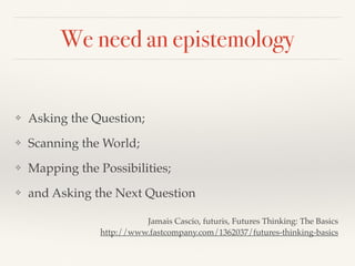 We need an epistemology
❖ Asking the Question;
❖ Scanning the World;
❖ Mapping the Possibilities;
❖ and Asking the Next Question
Jamais Cascio, futuris, Futures Thinking: The Basics
http://www.fastcompany.com/1362037/futures-thinking-basics
 