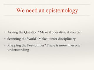 We need an epistemology
❖ Asking the Question? Make it operative, if you can
❖ Scanning the World? Make it inter-disciplinary
❖ Mapping the Possibilities? There is more than one
understanding
 