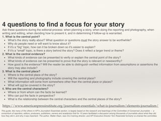 This guide, like many of the others in API’s Journalism Essentials section, is largely based on the research and teachings of the Committee of Concerned Journalists — a
consortium of reporters, editors, producers, publishers, owners and academics that for 10 years facilitated a discussion among thousands of journalists about what they did,
how they did it, and why it was important. The author, Walter Dean, was CCJ training director, and API Executive Director Tom Rosenstiel formerly co-chaired the committee.
https://www.americanpressinstitute.org/journalism-essentials/what-is-journalism/elements-journalism/
4 questions to ﬁnd a focus for your story
Ask these questions during the editorial process: when planning a story, when doing the reporting and photography, when
writing and editing, when deciding how to present it, and in determining if follow-up is warranted.
1. What is the central point?
▪ What’s the story really about? What question or questions must the story answer to be worthwhile?
▪ Why do people need or will want to know about it?
▪ If it’s a “big” topic, how can it be broken down so it’s easier to explain?
▪ If it’s a “small” topic, is there a story behind the story? Does it reﬂect a larger trend or theme?
2. What is the central evidence?
▪ What kinds of evidence can be presented to verify or explain the central point of the story?
▪ What kinds of evidence can be presented to prove that the story is relevant or newsworthy?
▪ How good is the evidence? Will the reader be able to distinguish veriﬁed information from assumptions or assertions the
story may also include?
3. What is the central place?
▪ Where is the central place of the story?
▪ Will the reporting and photography include covering the central place?
▪ What information will come from somewhere other than the central place or places?
▪ What will not be covered in the story?
4. Who are the central characters?
▪ Where or from whom can the facts be learned?
▪ Who can put the facts in perspective?
▪ What is the relationship between the central characters and the central places of the story?
 