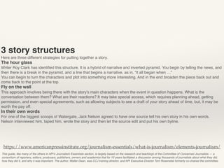 This guide, like many of the others in API’s Journalism Essentials section, is largely based on the research and teachings of the Committee of Concerned Journalists — a
consortium of reporters, editors, producers, publishers, owners and academics that for 10 years facilitated a discussion among thousands of journalists about what they did,
how they did it, and why it was important. The author, Walter Dean, was CCJ training director, and API Executive Director Tom Rosenstiel formerly co-chaired the committee.
https://www.americanpressinstitute.org/journalism-essentials/what-is-journalism/elements-journalism/
3 story structures
Here are three different strategies for putting together a story.
The hour glass
Writer Roy Clark has identiﬁed this structure. It is a hybrid of narrative and inverted pyramid. You begin by telling the news, and
then there is a break in the pyramid, and a line that begins a narrative, as in, “it all began when …”
You can begin to turn the characters and plot into something more interesting. And in the end broaden the piece back out and
come back to the point at the top. 
Fly on the wall
This approach involves being there with the story’s main characters when the event in question happens. What is the
conversation between them? What are their reactions? It may take special access, which requires planning ahead, getting
permission, and even special agreements, such as allowing subjects to see a draft of your story ahead of time, but, it may be
worth the pay off.
In their own words
For one of the biggest scoops of Watergate, Jack Nelson agreed to have one source tell his own story in his own words.
Nelson interviewed him, taped him, wrote the story and then let the source edit and put his own byline.
 