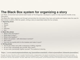This guide, like many of the others in API’s Journalism Essentials section, is largely based on the research and teachings of the Committee of Concerned Journalists — a
consortium of reporters, editors, producers, publishers, owners and academics that for 10 years facilitated a discussion among thousands of journalists about what they did,
how they did it, and why it was important. The author, Walter Dean, was CCJ training director, and API Executive Director Tom Rosenstiel formerly co-chaired the committee.
https://www.americanpressinstitute.org/journalism-essentials/what-is-journalism/elements-journalism/
The Black Box system for organizing a story
Len Reed, environment and science team leader at The Oregonian, developed a system to help reporters handle unruly
information.
The Black Box helps reporters sort through and prioritize the information they have and quickly and clearly make the case for
their stories to editors. With the system, writing a story is essentially boiled into four phases:
1. Reporting phase
▪ Gather
▪ Search
▪ Ask
▪ Interview
▪ Sort
2. Black Box phase
▪ What is this information?
▪ What does it mean?
▪ What is the headline?
▪ What is its context – with what does it connect?
▪ Who cares?
▪ How can you quickly tell it to the clueless and make it count?
3. Writing phase
▪ You’ve got a lead; now order a sequence in telling: organize.
▪ As you write, periodically ask yourself: Who cares?
▪ As you write, periodically frighten yourself: The audience is leaving.
 