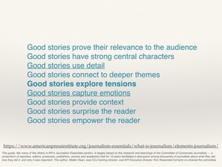 This guide, like many of the others in API’s Journalism Essentials section, is largely based on the research and teachings of the Committee of Concerned Journalists — a
consortium of reporters, editors, producers, publishers, owners and academics that for 10 years facilitated a discussion among thousands of journalists about what they did,
how they did it, and why it was important. The author, Walter Dean, was CCJ training director, and API Executive Director Tom Rosenstiel formerly co-chaired the committee.
https://www.americanpressinstitute.org/journalism-essentials/what-is-journalism/elements-journalism/
Good stories prove their relevance to the audience
Good stories have strong central characters
Good stories use detail
Good stories connect to deeper themes
Good stories explore tensions
Good stories capture emotions
Good stories provide context
Good stories surprise the reader
Good stories empower the reader
 