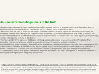 Journalism’s ﬁrst obligation is to the truth
Good decision-making depends on people having reliable, accurate facts put in a meaningful context. Journalism does not
pursue truth in an absolute or philosophical sense, but in a capacity that is more down to earth.
“All truths – even the laws of science – are subject to revision, but we operate by them in the meantime because they are
necessary and they work,” Kovach and Rosenstiel write in the book. Journalism, they continue, thus seeks “a practical and
functional form of truth.” It is not the truth in the absolute or philosophical or scientiﬁc sense but rather a pursuit of “the truths by
which we can operate on a day-to-day basis.”
This “journalistic truth” is a process that begins with the professional discipline of assembling and verifying facts. Then
journalists try to convey a fair and reliable account of their meaning, subject to further investigation.
Journalists should be as transparent as possible about sources and methods so audiences can make their own assessment of
the information. Even in a world of expanding voices, “getting it right” is the foundation upon which everything else is built –
context, interpretation, comment, criticism, analysis and debate. The larger truth, over time, emerges from this forum.
As citizens encounter an ever-greater ﬂow of data, they have more need – not less – for suppliers of information dedicated to
ﬁnding and verifying the news and putting it in context.
This guide, like many of the others in API’s Journalism Essentials section, is largely based on the research and teachings of the Committee of Concerned Journalists — a
consortium of reporters, editors, producers, publishers, owners and academics that for 10 years facilitated a discussion among thousands of journalists about what they did,
how they did it, and why it was important. The author, Walter Dean, was CCJ training director, and API Executive Director Tom Rosenstiel formerly co-chaired the committee.
https://www.americanpressinstitute.org/journalism-essentials/what-is-journalism/elements-journalism/
 