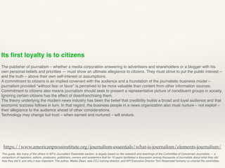 Its ﬁrst loyalty is to citizens
The publisher of journalism – whether a media corporation answering to advertisers and shareholders or a blogger with his
own personal beliefs and priorities — must show an ultimate allegiance to citizens. They must strive to put the public interest –
and the truth – above their own self-interest or assumptions.
A commitment to citizens is an implied covenant with the audience and a foundation of the journalistic business model –
journalism provided “without fear or favor” is perceived to be more valuable than content from other information sources.
Commitment to citizens also means journalism should seek to present a representative picture of constituent groups in society.
Ignoring certain citizens has the effect of disenfranchising them.
The theory underlying the modern news industry has been the belief that credibility builds a broad and loyal audience and that
economic success follows in turn. In that regard, the business people in a news organization also must nurture – not exploit –
their allegiance to the audience ahead of other considerations.
Technology may change but trust – when earned and nurtured – will endure.
This guide, like many of the others in API’s Journalism Essentials section, is largely based on the research and teachings of the Committee of Concerned Journalists — a
consortium of reporters, editors, producers, publishers, owners and academics that for 10 years facilitated a discussion among thousands of journalists about what they did,
how they did it, and why it was important. The author, Walter Dean, was CCJ training director, and API Executive Director Tom Rosenstiel formerly co-chaired the committee.
https://www.americanpressinstitute.org/journalism-essentials/what-is-journalism/elements-journalism/
 