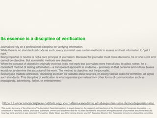 Its essence is a discipline of veriﬁcation
Journalists rely on a professional discipline for verifying information.
While there is no standardized code as such, every journalist uses certain methods to assess and test information to “get it
right.”
Being impartial or neutral is not a core principal of journalism. Because the journalist must make decisions, he or she is not and
cannot be objective. But journalistic methods are objective.
When the concept of objectivity originally evolved, it did not imply that journalists were free of bias. It called, rather, for a
consistent method of testing information – a transparent approach to evidence – precisely so that personal and cultural biases
would not undermine the accuracy of the work. The method is objective, not the journalist.
Seeking out multiple witnesses, disclosing as much as possible about sources, or asking various sides for comment, all signal
such standards. This discipline of veriﬁcation is what separates journalism from other forms of communication such as
propaganda, advertising, ﬁction, or entertainment.
This guide, like many of the others in API’s Journalism Essentials section, is largely based on the research and teachings of the Committee of Concerned Journalists — a
consortium of reporters, editors, producers, publishers, owners and academics that for 10 years facilitated a discussion among thousands of journalists about what they did,
how they did it, and why it was important. The author, Walter Dean, was CCJ training director, and API Executive Director Tom Rosenstiel formerly co-chaired the committee.
https://www.americanpressinstitute.org/journalism-essentials/what-is-journalism/elements-journalism/
 