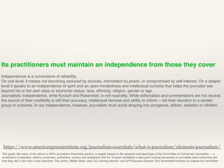 Its practitioners must maintain an independence from those they cover
Independence is a cornerstone of reliability.
On one level, it means not becoming seduced by sources, intimidated by power, or compromised by self-interest. On a deeper
level it speaks to an independence of spirit and an open-mindedness and intellectual curiosity that helps the journalist see
beyond his or her own class or economic status, race, ethnicity, religion, gender or ego.
Journalistic independence, write Kovach and Rosenstiel, is not neutrality. While editorialists and commentators are not neutral,
the source of their credibility is still their accuracy, intellectual fairness and ability to inform – not their devotion to a certain
group or outcome. In our independence, however, journalists must avoid straying into arrogance, elitism, isolation or nihilism.
This guide, like many of the others in API’s Journalism Essentials section, is largely based on the research and teachings of the Committee of Concerned Journalists — a
consortium of reporters, editors, producers, publishers, owners and academics that for 10 years facilitated a discussion among thousands of journalists about what they did,
how they did it, and why it was important. The author, Walter Dean, was CCJ training director, and API Executive Director Tom Rosenstiel formerly co-chaired the committee.
https://www.americanpressinstitute.org/journalism-essentials/what-is-journalism/elements-journalism/
 