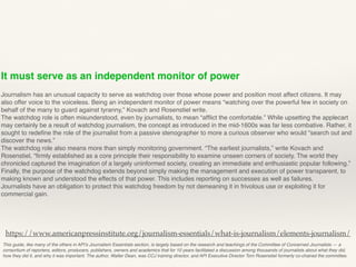 It must serve as an independent monitor of power
Journalism has an unusual capacity to serve as watchdog over those whose power and position most affect citizens. It may
also offer voice to the voiceless. Being an independent monitor of power means “watching over the powerful few in society on
behalf of the many to guard against tyranny,” Kovach and Rosenstiel write.
The watchdog role is often misunderstood, even by journalists, to mean “afﬂict the comfortable.” While upsetting the applecart
may certainly be a result of watchdog journalism, the concept as introduced in the mid-1600s was far less combative. Rather, it
sought to redeﬁne the role of the journalist from a passive stenographer to more a curious observer who would “search out and
discover the news.”
The watchdog role also means more than simply monitoring government. “The earliest journalists,” write Kovach and
Rosenstiel, “ﬁrmly established as a core principle their responsibility to examine unseen corners of society. The world they
chronicled captured the imagination of a largely uninformed society, creating an immediate and enthusiastic popular following.”
Finally, the purpose of the watchdog extends beyond simply making the management and execution of power transparent, to
making known and understood the effects of that power. This includes reporting on successes as well as failures.
Journalists have an obligation to protect this watchdog freedom by not demeaning it in frivolous use or exploiting it for
commercial gain.
This guide, like many of the others in API’s Journalism Essentials section, is largely based on the research and teachings of the Committee of Concerned Journalists — a
consortium of reporters, editors, producers, publishers, owners and academics that for 10 years facilitated a discussion among thousands of journalists about what they did,
how they did it, and why it was important. The author, Walter Dean, was CCJ training director, and API Executive Director Tom Rosenstiel formerly co-chaired the committee.
https://www.americanpressinstitute.org/journalism-essentials/what-is-journalism/elements-journalism/
 