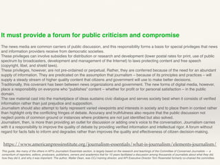 It must provide a forum for public criticism and compromise
The news media are common carriers of public discussion, and this responsibility forms a basis for special privileges that news
and information providers receive from democratic societies.
These privileges can involve subsidies for distribution or research and development (lower postal rates for print, use of public
spectrum by broadcasters, development and management of the Internet) to laws protecting content and free speech
(copyright, libel, and shield laws).
These privileges, however, are not pre-ordained or perpetual. Rather, they are conferred because of the need for an abundant
supply of information. They are predicated on the assumption that journalism – because of its principles and practices – will
supply a steady stream of higher quality content that citizens and government will use to make better decisions.
Traditionally, this covenant has been between news organizations and government. The new forms of digital media, however,
place a responsibility on everyone who “publishes” content – whether for proﬁt or for personal satisfaction – in the public
domain.
The raw material cast into the marketplace of ideas sustains civic dialogue and serves society best when it consists of veriﬁed
information rather than just prejudice and supposition.
Journalism should also attempt to fairly represent varied viewpoints and interests in society and to place them in context rather
than highlight only the conﬂicting fringes of debate. Accuracy and truthfulness also require that the public discussion not
neglect points of common ground or instances where problems are not just identiﬁed but also solved.
Journalism, then, is more than providing an outlet for discussion or adding one’s voice to the conversation. Journalism carries
with it a responsibility to improve the quality of debate by providing veriﬁed information and intellectual rigor. A forum without
regard for facts fails to inform and degrades rather than improves the quality and effectiveness of citizen decision-making.
This guide, like many of the others in API’s Journalism Essentials section, is largely based on the research and teachings of the Committee of Concerned Journalists — a
consortium of reporters, editors, producers, publishers, owners and academics that for 10 years facilitated a discussion among thousands of journalists about what they did,
how they did it, and why it was important. The author, Walter Dean, was CCJ training director, and API Executive Director Tom Rosenstiel formerly co-chaired the committee.
https://www.americanpressinstitute.org/journalism-essentials/what-is-journalism/elements-journalism/
 