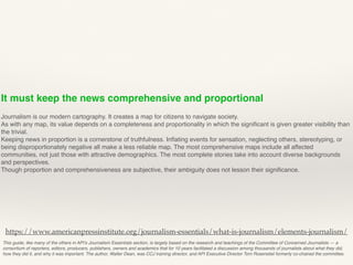 It must keep the news comprehensive and proportional
Journalism is our modern cartography. It creates a map for citizens to navigate society.
As with any map, its value depends on a completeness and proportionality in which the signiﬁcant is given greater visibility than
the trivial.
Keeping news in proportion is a cornerstone of truthfulness. Inﬂating events for sensation, neglecting others, stereotyping, or
being disproportionately negative all make a less reliable map. The most comprehensive maps include all affected
communities, not just those with attractive demographics. The most complete stories take into account diverse backgrounds
and perspectives.
Though proportion and comprehensiveness are subjective, their ambiguity does not lesson their signiﬁcance.
This guide, like many of the others in API’s Journalism Essentials section, is largely based on the research and teachings of the Committee of Concerned Journalists — a
consortium of reporters, editors, producers, publishers, owners and academics that for 10 years facilitated a discussion among thousands of journalists about what they did,
how they did it, and why it was important. The author, Walter Dean, was CCJ training director, and API Executive Director Tom Rosenstiel formerly co-chaired the committee.
https://www.americanpressinstitute.org/journalism-essentials/what-is-journalism/elements-journalism/
 