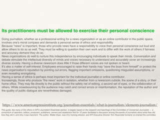 Its practitioners must be allowed to exercise their personal conscience
Doing journalism, whether as a professional writing for a news organization or as an online contributor in the public space,
involves one’s moral compass and demands a personal sense of ethics and responsibility.
Because “news” is important, those who provide news have a responsibility to voice their personal conscience out loud and
allow others to do so as well. They must be willing to question their own work and to differ with the work of others if fairness
and accuracy demand they do so.
News organizations do well to nurture this independence by encouraging individuals to speak their minds. Conversation and
debate stimulate the intellectual diversity of minds and voices necessary to understand and accurately cover an increasingly
diverse society. Having a diverse newsroom does little if those different voices are not spoken or heard.
It’s also a matter of self-interest. Employees encouraged to raise their hands may “save the boss from himself” or protect the
news organization’s reputation by pointing out errors, ﬂagging important omissions, questioning misguided assumptions, or
even revealing wrongdoing.
Having a sense of ethics is perhaps most important for the individual journalist or online contributor.
Increasingly, those who produce “the news” work in isolation, whether from a newsroom cubicle, the scene of a story, or their
home ofﬁce. They may ﬁle directly to the public without the safety net of editing, a second set of eyes, or the collaboration of
others. While crowdsourcing by the audience may catch and correct errors or misinformation, the reputation of the author and
the quality of public dialogue are nevertheless damaged.
This guide, like many of the others in API’s Journalism Essentials section, is largely based on the research and teachings of the Committee of Concerned Journalists — a
consortium of reporters, editors, producers, publishers, owners and academics that for 10 years facilitated a discussion among thousands of journalists about what they did,
how they did it, and why it was important. The author, Walter Dean, was CCJ training director, and API Executive Director Tom Rosenstiel formerly co-chaired the committee.
https://www.americanpressinstitute.org/journalism-essentials/what-is-journalism/elements-journalism/
 