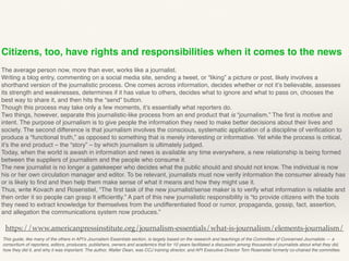 Citizens, too, have rights and responsibilities when it comes to the news
The average person now, more than ever, works like a journalist.
Writing a blog entry, commenting on a social media site, sending a tweet, or “liking” a picture or post, likely involves a
shorthand version of the journalistic process. One comes across information, decides whether or not it’s believable, assesses
its strength and weaknesses, determines if it has value to others, decides what to ignore and what to pass on, chooses the
best way to share it, and then hits the “send” button.
Though this process may take only a few moments, it’s essentially what reporters do.
Two things, however, separate this journalistic-like process from an end product that is “journalism.” The ﬁrst is motive and
intent. The purpose of journalism is to give people the information they need to make better decisions about their lives and
society. The second difference is that journalism involves the conscious, systematic application of a discipline of veriﬁcation to
produce a “functional truth,” as opposed to something that is merely interesting or informative. Yet while the process is critical,
it’s the end product – the “story” – by which journalism is ultimately judged.
Today, when the world is awash in information and news is available any time everywhere, a new relationship is being formed
between the suppliers of journalism and the people who consume it.
The new journalist is no longer a gatekeeper who decides what the public should and should not know. The individual is now
his or her own circulation manager and editor. To be relevant, journalists must now verify information the consumer already has
or is likely to ﬁnd and then help them make sense of what it means and how they might use it.
Thus, write Kovach and Rosenstiel, “The ﬁrst task of the new journalist/sense maker is to verify what information is reliable and
then order it so people can grasp it efﬁciently.” A part of this new journalistic responsibility is “to provide citizens with the tools
they need to extract knowledge for themselves from the undifferentiated ﬂood or rumor, propaganda, gossip, fact, assertion,
and allegation the communications system now produces.”
This guide, like many of the others in API’s Journalism Essentials section, is largely based on the research and teachings of the Committee of Concerned Journalists — a
consortium of reporters, editors, producers, publishers, owners and academics that for 10 years facilitated a discussion among thousands of journalists about what they did,
how they did it, and why it was important. The author, Walter Dean, was CCJ training director, and API Executive Director Tom Rosenstiel formerly co-chaired the committee.
https://www.americanpressinstitute.org/journalism-essentials/what-is-journalism/elements-journalism/
 