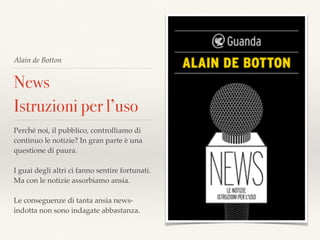 Alain de Botton
News
Istruzioni per l’uso
Perché noi, il pubblico, controlliamo di
continuo le notizie? In gran parte è una
questione di paura.
I guai degli altri ci fanno sentire fortunati.
Ma con le notizie assorbiamo ansia.
Le conseguenze di tanta ansia news-
indotta non sono indagate abbastanza.
 