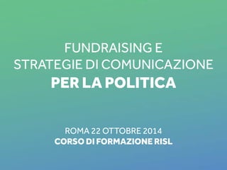 Fundraising e 
Strategie di Comunicazione 
per la Politica 
ROMA 22 ottobre 2014 
corso di formazione RISL 
RISL, ROMA 22 OTTOBRE 2014 1 
 