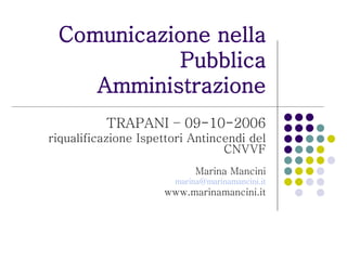 Comunicazione nella Pubblica Amministrazione TRAPANI – 09-10-2006 riqualificazione Ispettori Antincendi del CNVVF Marina Mancini [email_address] www.marinamancini.it 