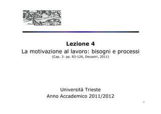 Lezione 4
La motivazione al lavoro: bisogni e processi
           (Cap. 3: pp. 83-126, Decastri, 2011)




              Università Trieste
         Anno Accademico 2011/2012
                                                  1
 