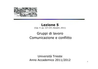 Lezione 5
  (Cap. 4: pp. 127-157, Decastri, 2011)


   Gruppi di lavoro
Comunicazione e conflitto




     Università Trieste
Anno Accademico 2011/2012                 1
 