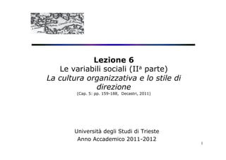 Lezione 6
   Le variabili sociali (IIa parte)
La cultura organizzativa e lo stile di
              direzione
        (Cap. 5: pp. 159-188, Decastri, 2011)




       Università degli Studi di Trieste
        Anno Accademico 2011-2012
                                                1
 
