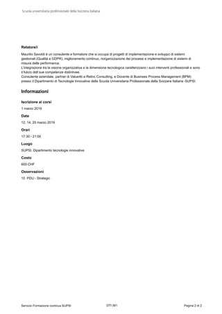 Relatore/i
Maurilio Savoldi è un consulente e formatore che si occupa di progetti di implementazione e sviluppo di sistemi
gestionali (Qualità e GDPR), miglioramento continuo, riorganizzazione dei processi e implementazione di sistemi di
misura delle performance.
L’integrazione tra la visione organizzativa e la dimensione tecnologica caratterizzano i suoi interventi professionali e sono
il fulcro dell sue competenze distintivee.
Consulente aziendale, partner di Value4b e Relinc Consulting, e Docente di Business Process Management (BPM)
presso il Dipartimento di Tecnologie Innovative della Scuola Universitaria Professionale della Svizzera Italiana -SUPSI.
Iscrizione ai corsi
1 marzo 2019
Date
12, 14, 20 marzo 2019
Orari
17:30 - 21:00
Luogo
SUPSI, Dipartimento tecnologie innovative
Costo
600 CHF
Osservazioni
10 PDU - Strategic
Informazioni
Pagina 2 di 2Servizio Formazione continua SUPSI DTI 391
 