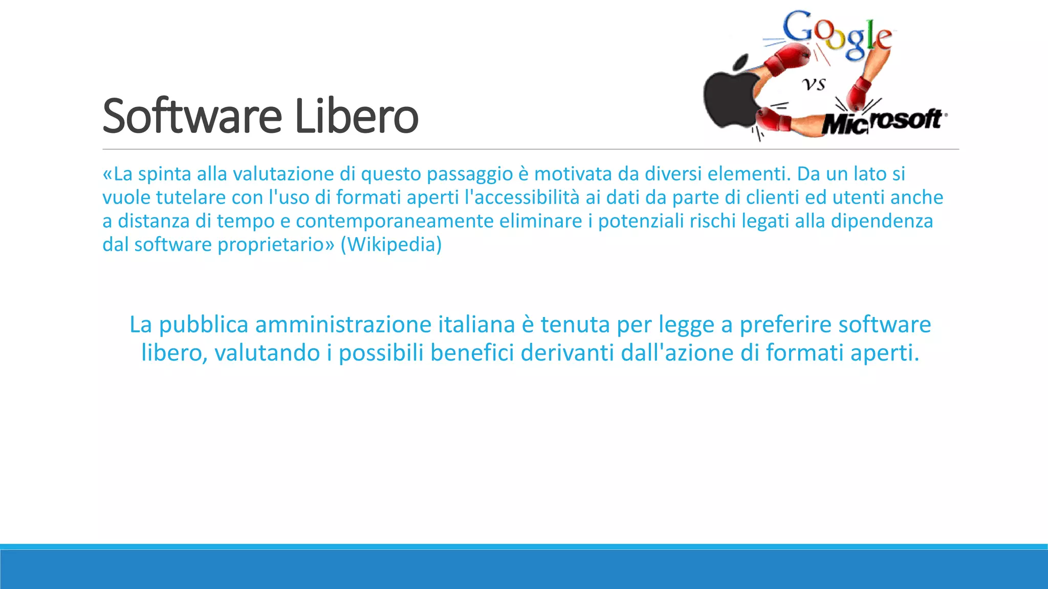 Software Libero
«La spinta alla valutazione di questo passaggio è motivata da diversi elementi. Da un lato si
vuole tutelare con l'uso di formati aperti l'accessibilità ai dati da parte di clienti ed utenti anche
a distanza di tempo e contemporaneamente eliminare i potenziali rischi legati alla dipendenza
dal software proprietario» (Wikipedia)
La pubblica amministrazione italiana è tenuta per legge a preferire software
libero, valutando i possibili benefici derivanti dall'azione di formati aperti.
 