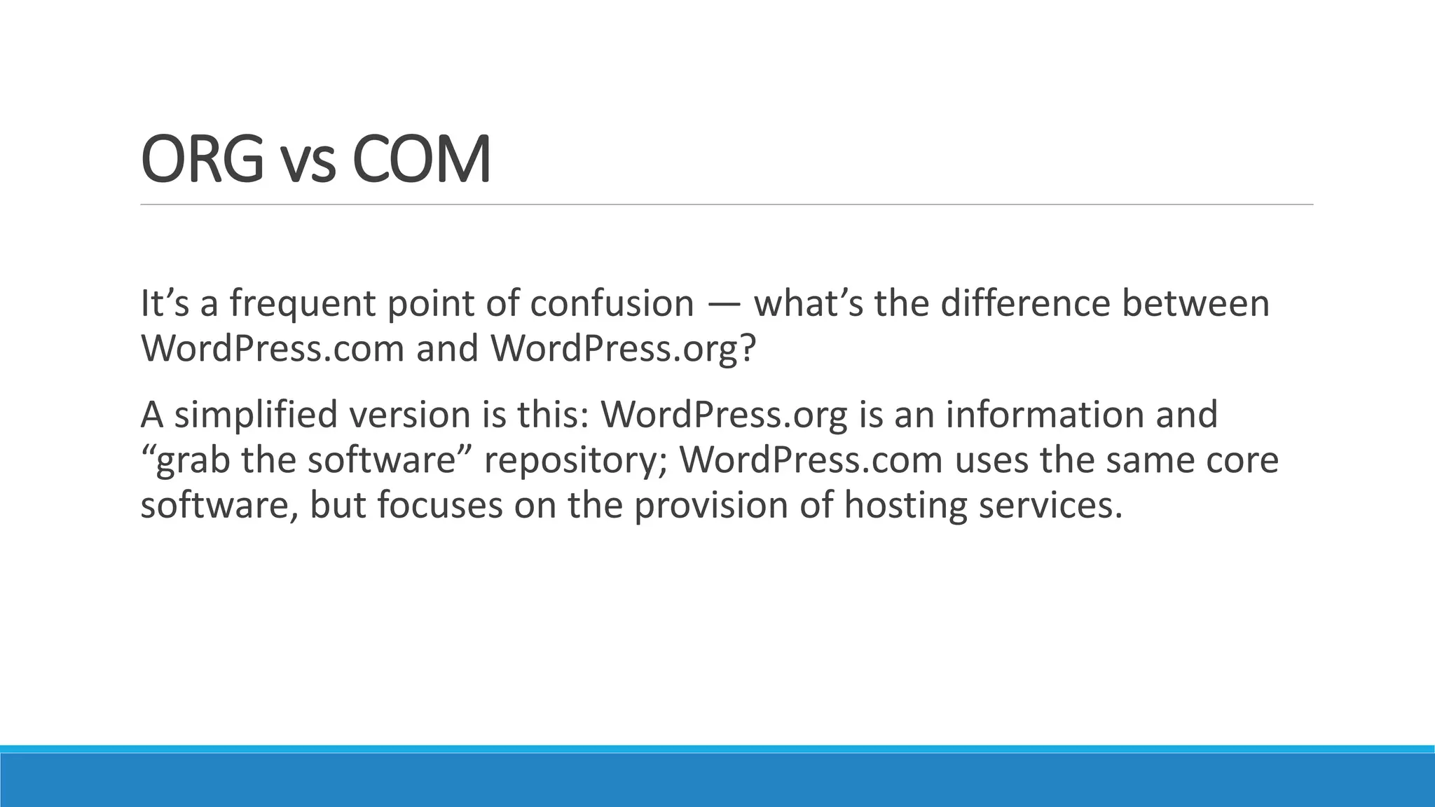 ORG vs COM
It’s a frequent point of confusion — what’s the difference between
WordPress.com and WordPress.org?
A simplified version is this: WordPress.org is an information and
“grab the software” repository; WordPress.com uses the same core
software, but focuses on the provision of hosting services.
 
