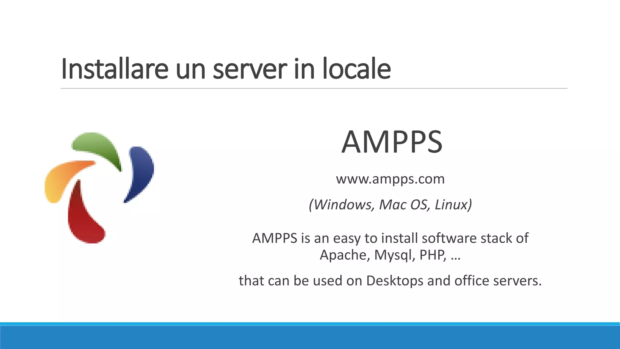 AMPPS
www.ampps.com
(Windows, Mac OS, Linux)
AMPPS is an easy to install software stack of
Apache, Mysql, PHP, …
that can be used on Desktops and office servers.
Installare un server in locale
 