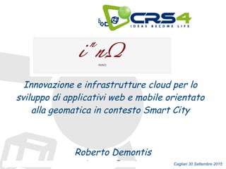 Roberto Demontis
demontis@crs4.it Cagliari 30 Settembre 2015
Innovazione e infrastrutture cloud per lo
sviluppo di applicativi web e mobile orientato
alla geomatica in contesto Smart City
 