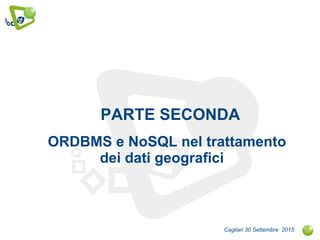 PARTE SECONDA
ORDBMS e NoSQL nel trattamento
dei dati geografici
Cagliari 30 Settembre 2015
 