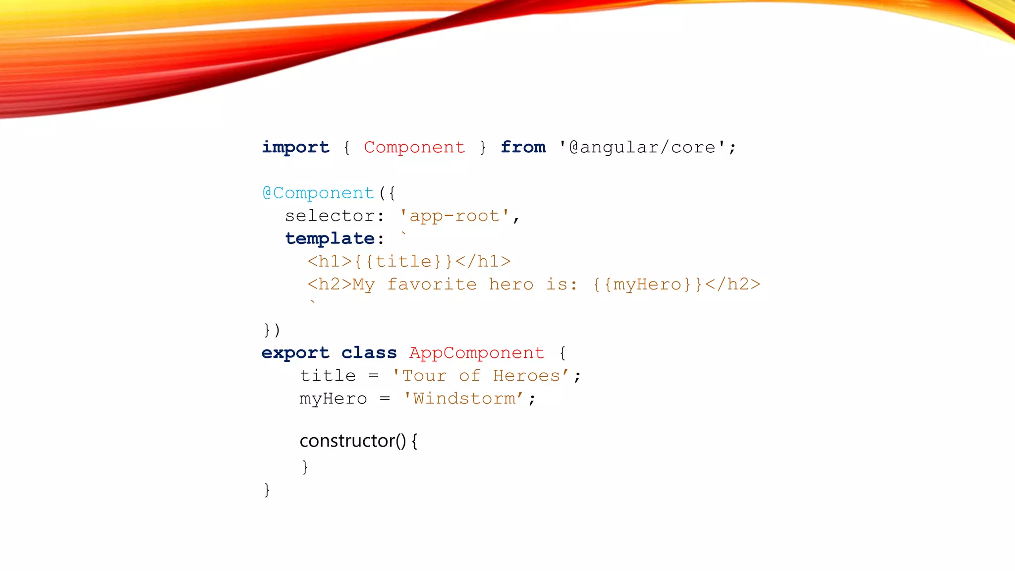 import { Component } from '@angular/core';
@Component({
selector: 'app-root',
template: `
<h1>{{title}}</h1>
<h2>My favorite hero is: {{myHero}}</h2>
`
})
export class AppComponent {
title = 'Tour of Heroes’;
myHero = 'Windstorm’;
constructor() {
}
}
 