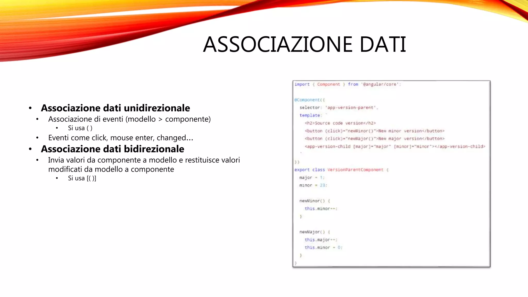 ASSOCIAZIONE DATI
• Associazione dati unidirezionale
• Associazione di eventi (modello > componente)
• Si usa ( )
• Eventi come click, mouse enter, changed…
• Associazione dati bidirezionale
• Invia valori da componente a modello e restituisce valori
modificati da modello a componente
• Si usa [( )]
 