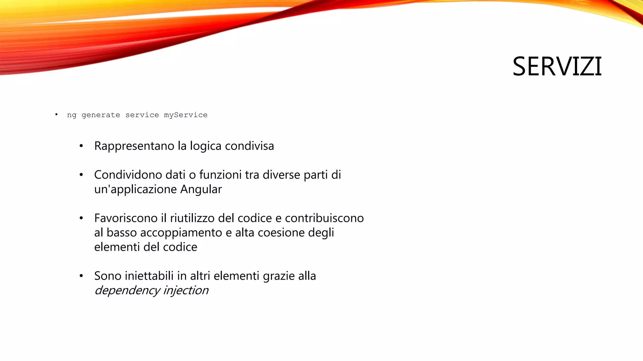 SERVIZI
• ng generate service myService
• Rappresentano la logica condivisa
• Condividono dati o funzioni tra diverse parti di
un'applicazione Angular
• Favoriscono il riutilizzo del codice e contribuiscono
al basso accoppiamento e alta coesione degli
elementi del codice
• Sono iniettabili in altri elementi grazie alla
dependency injection
 