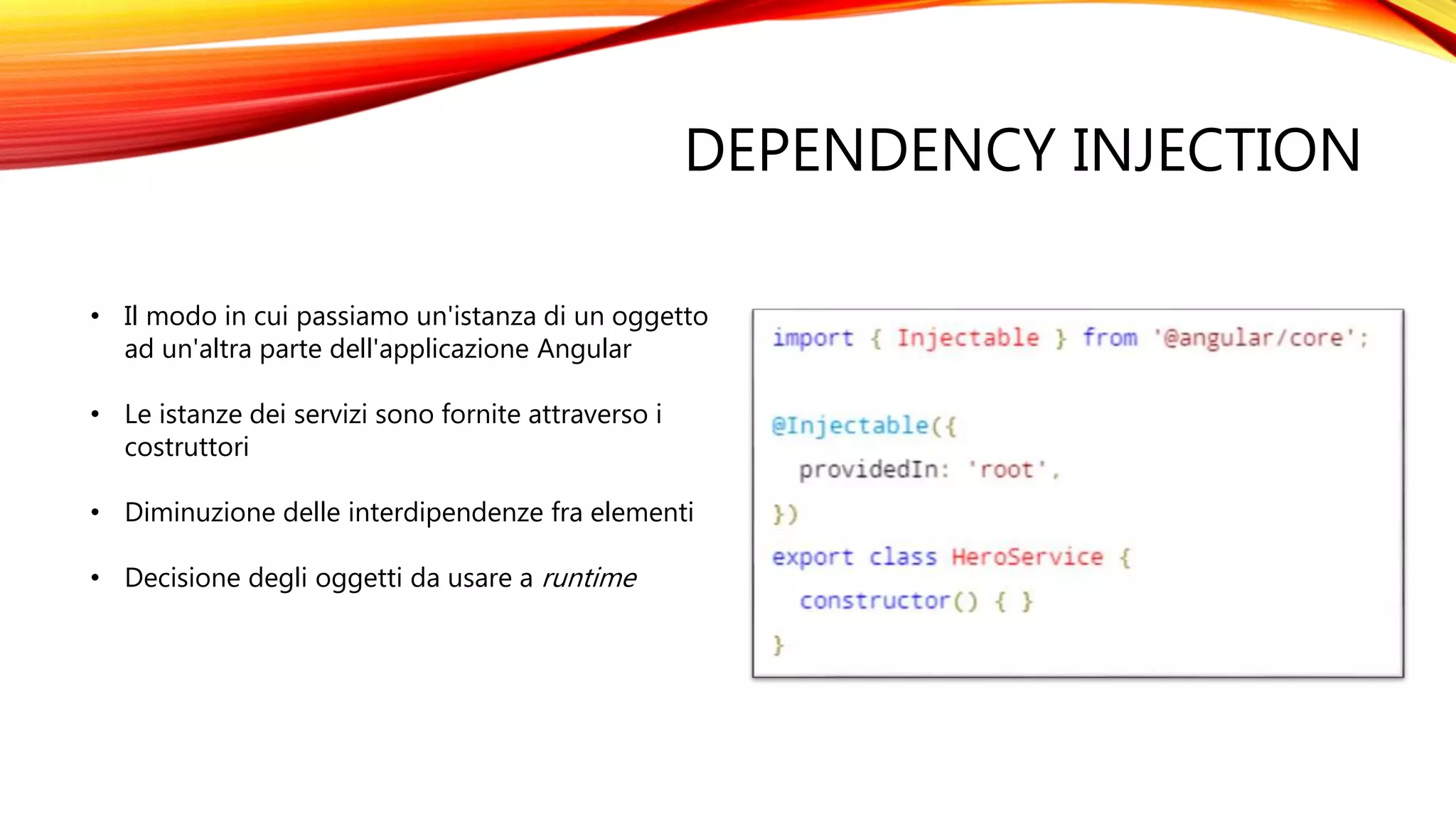 DEPENDENCY INJECTION
• Il modo in cui passiamo un'istanza di un oggetto
ad un'altra parte dell'applicazione Angular
• Le istanze dei servizi sono fornite attraverso i
costruttori
• Diminuzione delle interdipendenze fra elementi
• Decisione degli oggetti da usare a runtime
 