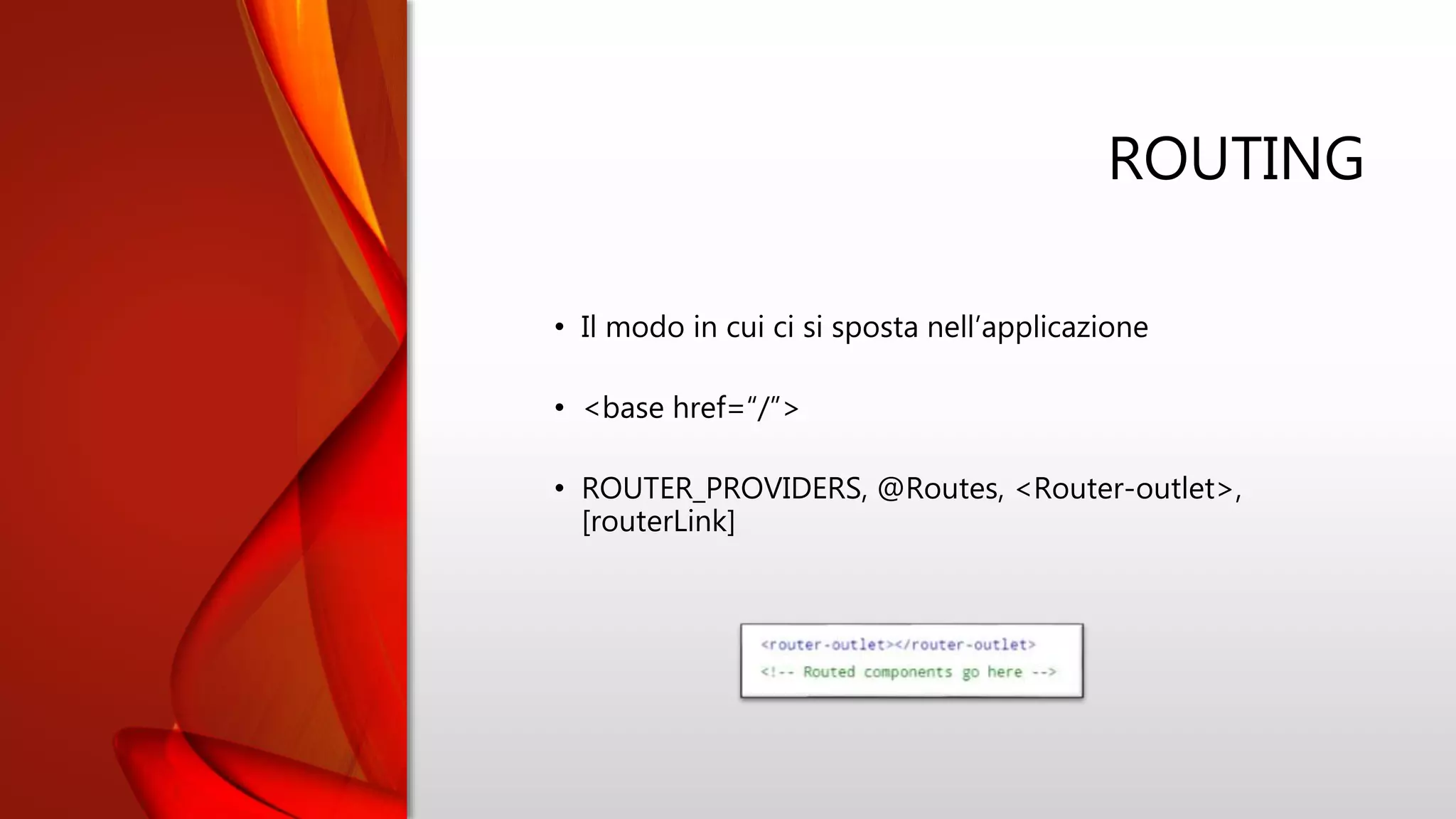 ROUTING
• Il modo in cui ci si sposta nell’applicazione
• <base href=“/”>
• ROUTER_PROVIDERS, @Routes, <Router-outlet>,
[routerLink]
 