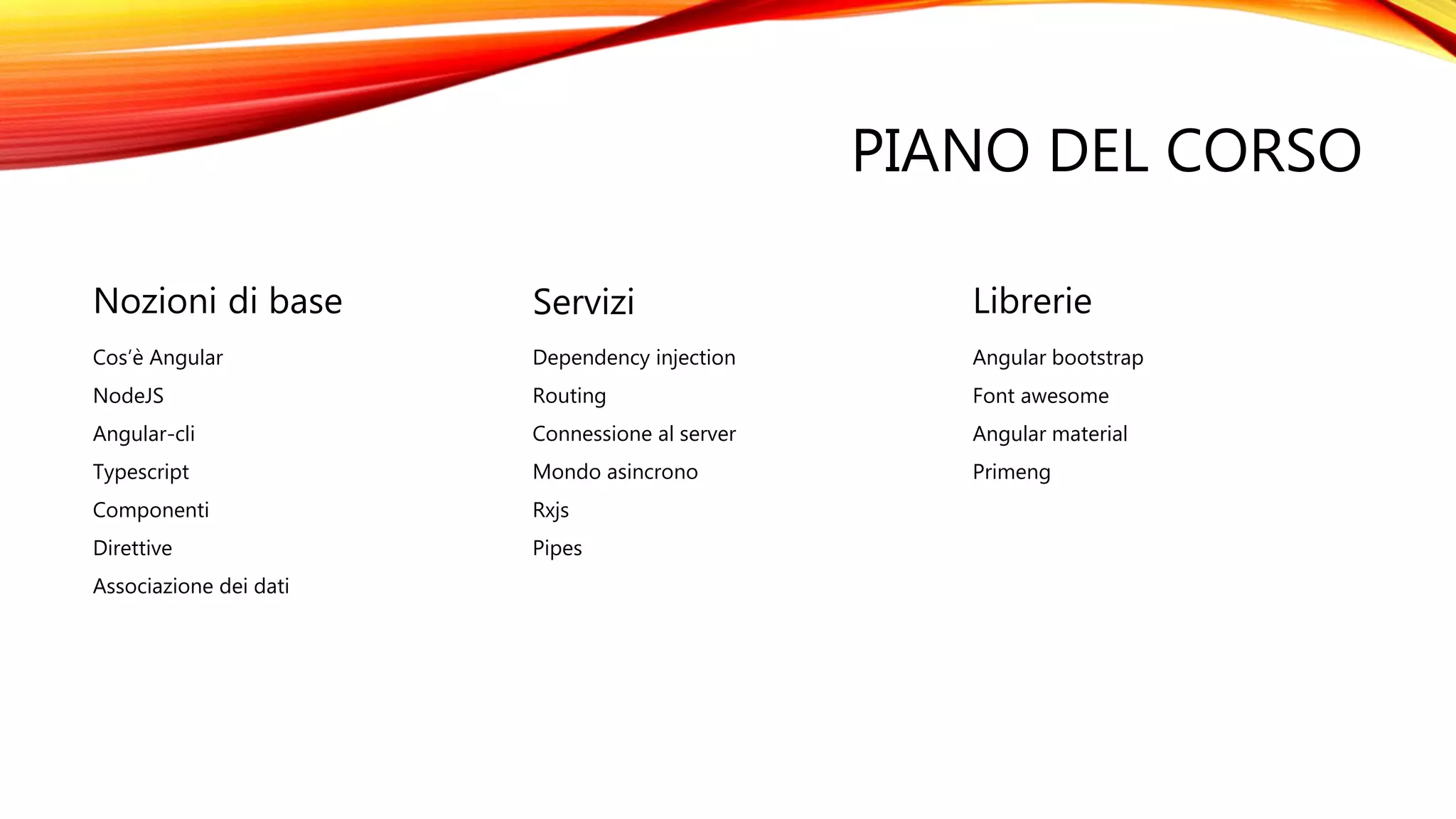 PIANO DEL CORSO
Nozioni di base
Cos’è Angular
NodeJS
Angular-cli
Typescript
Componenti
Direttive
Associazione dei dati
Servizi
Dependency injection
Routing
Connessione al server
Mondo asincrono
Rxjs
Pipes
Librerie
Angular bootstrap
Font awesome
Angular material
Primeng
 