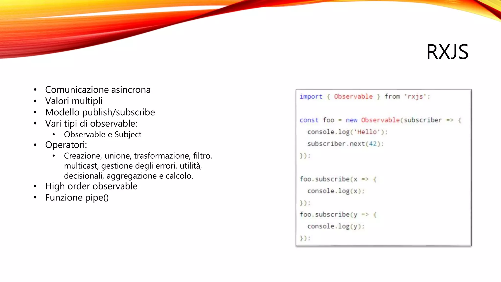 RXJS
• Comunicazione asincrona
• Valori multipli
• Modello publish/subscribe
• Vari tipi di observable:
• Observable e Subject
• Operatori:
• Creazione, unione, trasformazione, filtro,
multicast, gestione degli errori, utilità,
decisionali, aggregazione e calcolo.
• High order observable
• Funzione pipe()
 