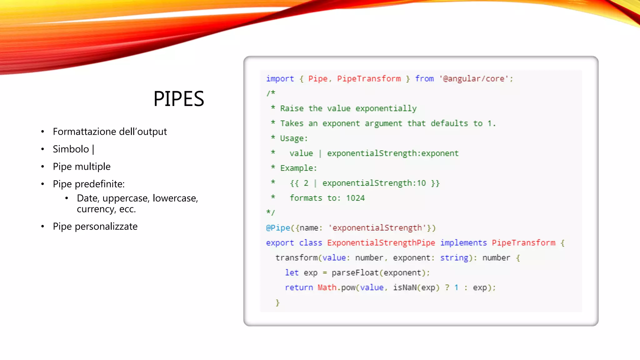 PIPES
• Formattazione dell’output
• Simbolo |
• Pipe multiple
• Pipe predefinite:
• Date, uppercase, lowercase,
currency, ecc.
• Pipe personalizzate
 