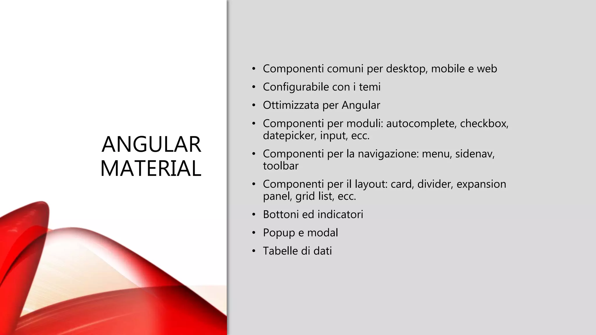 ANGULAR
MATERIAL
• Componenti comuni per desktop, mobile e web
• Configurabile con i temi
• Ottimizzata per Angular
• Componenti per moduli: autocomplete, checkbox,
datepicker, input, ecc.
• Componenti per la navigazione: menu, sidenav,
toolbar
• Componenti per il layout: card, divider, expansion
panel, grid list, ecc.
• Bottoni ed indicatori
• Popup e modal
• Tabelle di dati
 