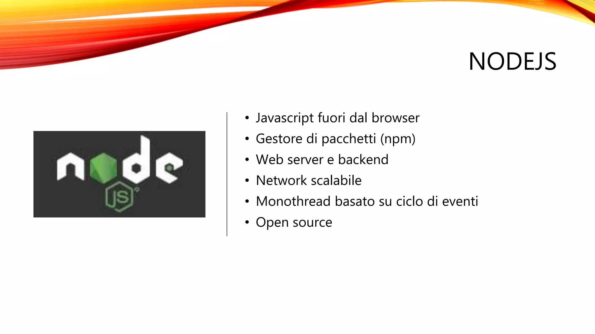 NODEJS
• Javascript fuori dal browser
• Gestore di pacchetti (npm)
• Web server e backend
• Network scalabile
• Monothread basato su ciclo di eventi
• Open source
 