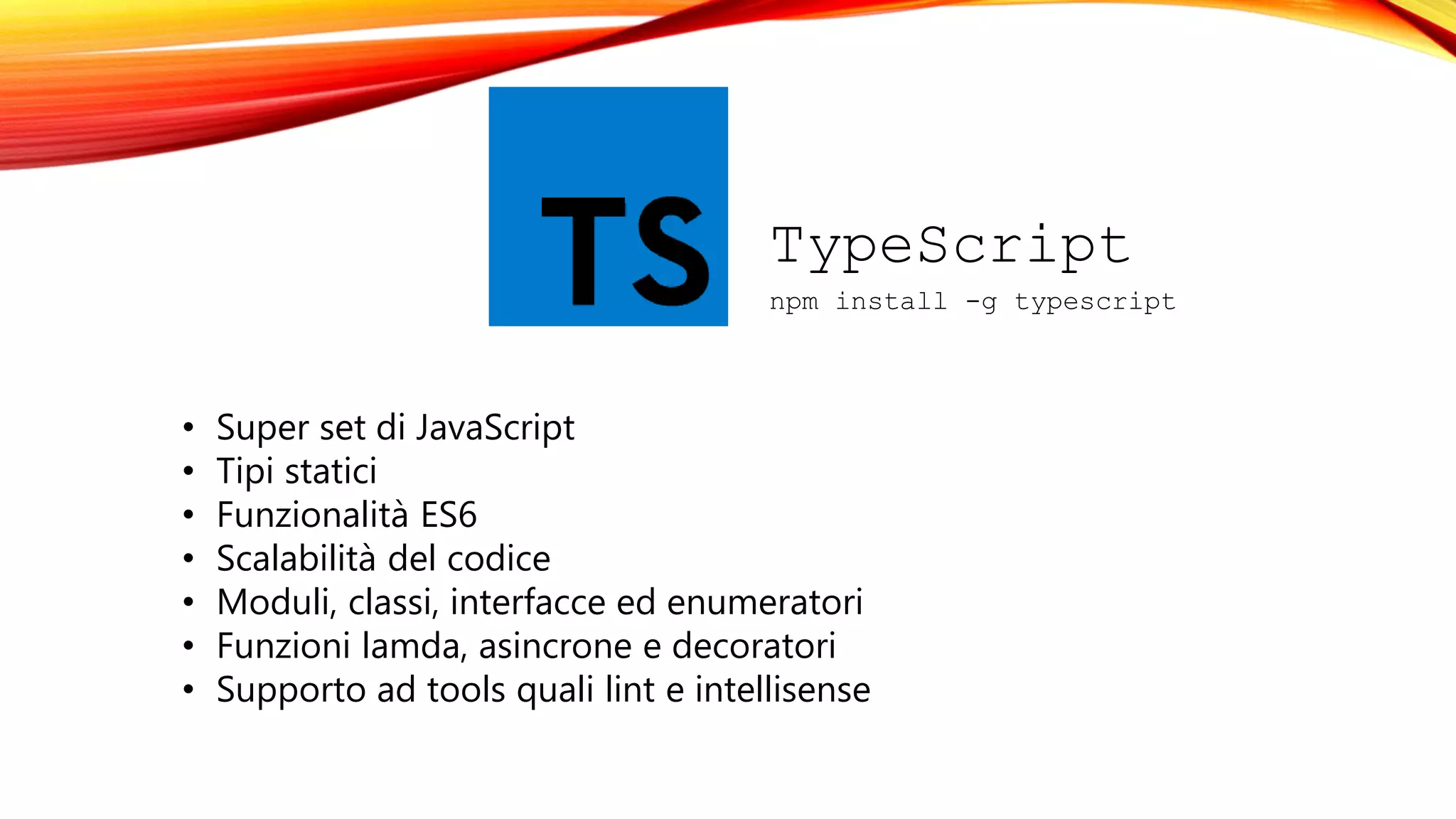TypeScript
npm install -g typescript
• Super set di JavaScript
• Tipi statici
• Funzionalità ES6
• Scalabilità del codice
• Moduli, classi, interfacce ed enumeratori
• Funzioni lamda, asincrone e decoratori
• Supporto ad tools quali lint e intellisense
 
