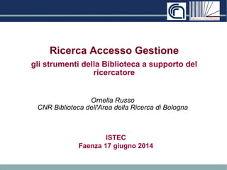 Ricerca Accesso Gestione 
gli strumenti della Biblioteca a supporto del 
ricercatore 
Ornella Russo 
CNR Biblioteca dell'Area della Ricerca di Bologna 
ISTEC 
Faenza 17 giugno 2014 
 