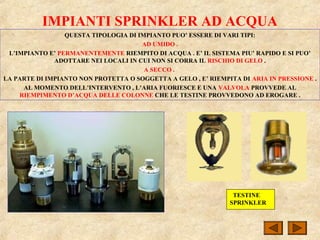 IMPIANTI SPRINKLER AD ACQUA
QUESTA TIPOLOGIA DI IMPIANTO PUO’ ESSERE DI VARI TIPI:
AD UMIDO .
L’IMPIANTO E’ PERMANENTEMENTE RIEMPITO DI ACQUA . E’ IL SISTEMA PIU’ RAPIDO E SI PUO’
ADOTTARE NEI LOCALI IN CUI NON SI CORRA IL RISCHIO DI GELO .
A SECCO .
LA PARTE DI IMPIANTO NON PROTETTA O SOGGETTA A GELO , E’ RIEMPITA DI ARIA IN PRESSIONE .
AL MOMENTO DELL’INTERVENTO , L’ARIA FUORIESCE E UNA VALVOLA PROVVEDE AL
RIEMPIMENTO D’ACQUA DELLE COLONNE CHE LE TESTINE PROVVEDONO AD EROGARE .
TESTINE
SPRINKLER
 