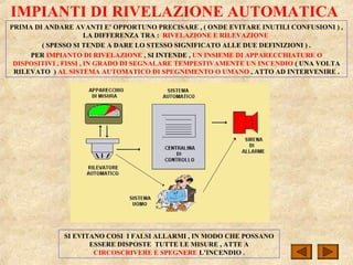 IMPIANTI DI RIVELAZIONE AUTOMATICA
PRIMA DI ANDARE AVANTI E’ OPPORTUNO PRECISARE , ( ONDE EVITARE INUTILI CONFUSIONI ) ,
LA DIFFERENZA TRA : RIVELAZIONE E RILEVAZIONE
( SPESSO SI TENDE A DARE LO STESSO SIGNIFICATO ALLE DUE DEFINIZIONI ) .
PER IMPIANTO DI RIVELAZIONE , SI INTENDE , UN INSIEME DI APPARECCHIATURE O
DISPOSITIVI , FISSI , IN GRADO DI SEGNALARE TEMPESTIVAMENTE UN INCENDIO ( UNA VOLTA
RILEVATO ) AL SISTEMA AUTOMATICO DI SPEGNIMENTO O UMANO , ATTO AD INTERVENIRE .
SI EVITANO COSI I FALSI ALLARMI , IN MODO CHE POSSANO
ESSERE DISPOSTE TUTTE LE MISURE , ATTE A
CIRCOSCRIVERE E SPEGNERE L’INCENDIO .
 