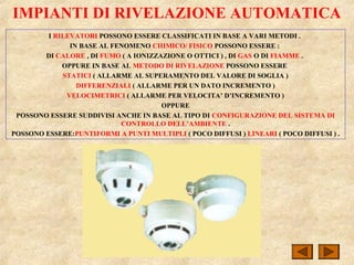 IMPIANTI DI RIVELAZIONE AUTOMATICA
I RILEVATORI POSSONO ESSERE CLASSIFICATI IN BASE A VARI METODI .
IN BASE AL FENOMENO CHIMICO/ FISICO POSSONO ESSERE :
DI CALORE , DI FUMO ( A IONIZZAZIONE O OTTICI ) , DI GAS O DI FIAMME .
OPPURE IN BASE AL METODO DI RIVELAZIONE POSSONO ESSERE
STATICI ( ALLARME AL SUPERAMENTO DEL VALORE DI SOGLIA )
DIFFERENZIALI ( ALLARME PER UN DATO INCREMENTO )
VELOCIMETRICI ( ALLARME PER VELOCITA’ D’INCREMENTO )
OPPURE
POSSONO ESSERE SUDDIVISI ANCHE IN BASE AL TIPO DI CONFIGURAZIONE DEL SISTEMA DI
CONTROLLO DELL’AMBIENTE .
POSSONO ESSERE:PUNTIFORMI A PUNTI MULTIPLI ( POCO DIFFUSI ) LINEARI ( POCO DIFFUSI ) .
 